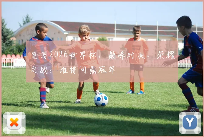 皇马2026世界杯，巅峰对决，荣耀之战，谁将问鼎冠军