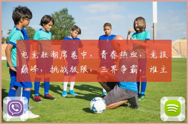 电竞狂潮席卷中，青春热血，竞技巅峰，挑战极限，三界争霸，谁主沉浮