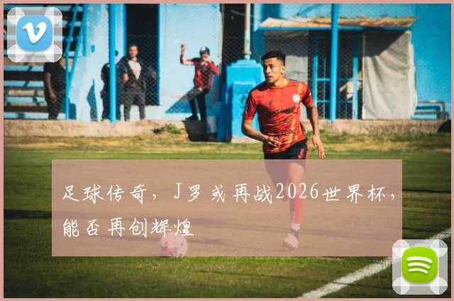 足球传奇，J罗或再战2026世界杯，能否再创辉煌