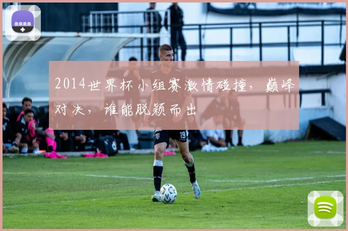 2014世界杯小组赛激情碰撞，巅峰对决，谁能脱颖而出