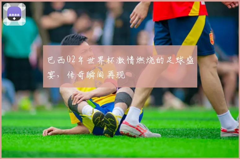 巴西02年世界杯激情燃烧的足球盛宴，传奇瞬间再现