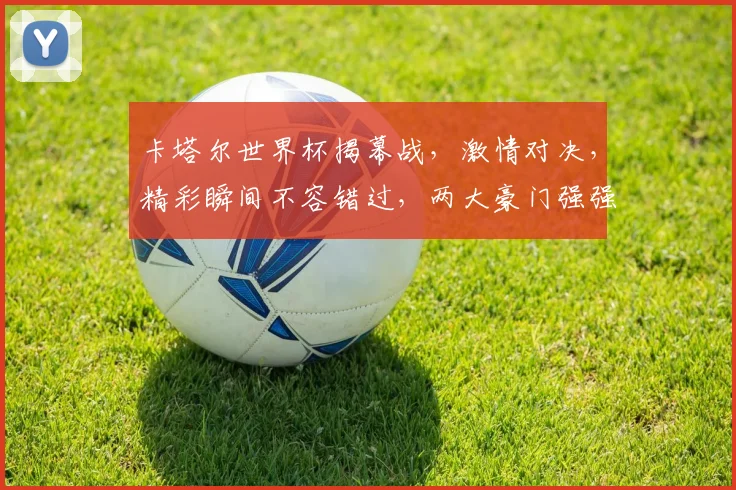 卡塔尔世界杯揭幕战，激情对决，精彩瞬间不容错过，两大豪门强强碰撞