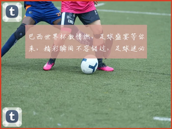 巴西世界杯激情燃，足球盛宴等你来，精彩瞬间不容错过，足球迷必看