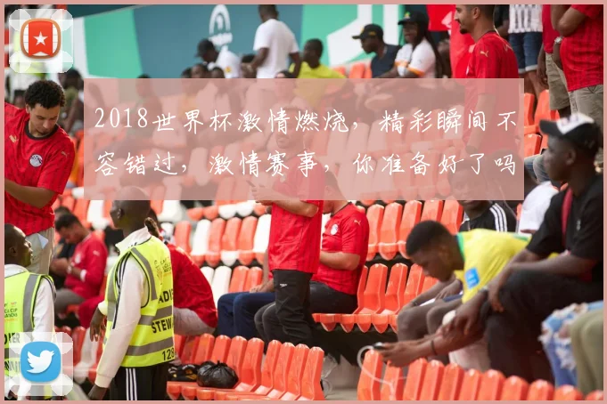2018世界杯激情燃烧，精彩瞬间不容错过，激情赛事，你准备好了吗