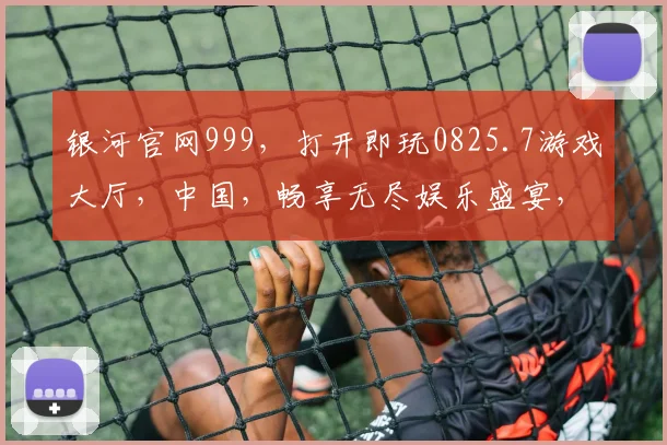 银河官网999，打开即玩0825.7游戏大厅，中国，畅享无尽娱乐盛宴，尽在指尖
