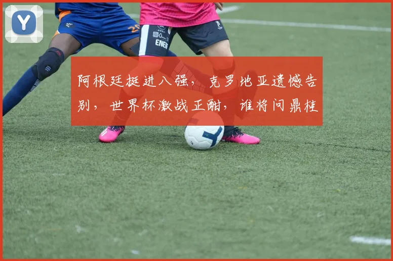 阿根廷挺进八强，克罗地亚遗憾告别，世界杯激战正酣，谁将问鼎桂冠